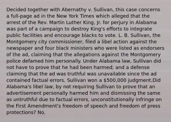 Decided together with Abernathy v. Sullivan, this case concerns a full-page ad in the New York Times which alleged that the arrest of the Rev. Martin Luther King, Jr. for perjury in Alabama was part of a campaign to destroy King's efforts to integrate public facilities and encourage blacks to vote. L. B. Sullivan, the Montgomery city commissioner, filed a libel action against the newspaper and four black ministers who were listed as endorsers of the ad, claiming that the allegations against the Montgomery police defamed him personally. Under Alabama law, Sullivan did not have to prove that he had been harmed; and a defense claiming that the ad was truthful was unavailable since the ad contained factual errors. Sullivan won a 500,000 judgment.Did Alabama's libel law, by not requiring Sullivan to prove that an advertisement personally harmed him and dismissing the same as untruthful due to factual errors, unconstitutionally infringe on the First Amendment's freedom of speech and freedom of press protections? No.