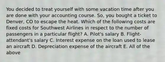 You decided to treat yourself with some vacation time after you are done with your accounting course. So, you bought a ticket to Denver, CO to escape the heat. Which of the following costs are fixed costs for Southwest Airlines in respect to the number of passengers in a particular flight? A. Pilot's salary B. Flight-attendant's salary C. Interest expense on the loan used to lease an aircraft D. Depreciation expense of the aircraft E. All of the above