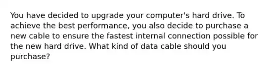 You have decided to upgrade your computer's hard drive. To achieve the best performance, you also decide to purchase a new cable to ensure the fastest internal connection possible for the new hard drive. What kind of data cable should you purchase?