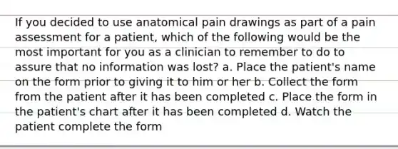 If you decided to use anatomical pain drawings as part of a pain assessment for a patient, which of the following would be the most important for you as a clinician to remember to do to assure that no information was lost? a. Place the patient's name on the form prior to giving it to him or her b. Collect the form from the patient after it has been completed c. Place the form in the patient's chart after it has been completed d. Watch the patient complete the form