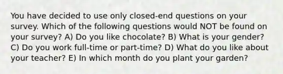 You have decided to use only closed-end questions on your survey. Which of the following questions would NOT be found on your survey? A) Do you like chocolate? B) What is your gender? C) Do you work full-time or part-time? D) What do you like about your teacher? E) In which month do you plant your garden?