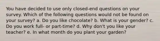 You have decided to use only closed-end questions on your survey. Which of the following questions would not be found on your survey? a. Do you like chocolate? b. What is your gender? c. Do you work full- or part-time? d. Why don't you like your teacher? e. In what month do you plant your garden?