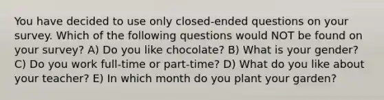 You have decided to use only closed-ended questions on your survey. Which of the following questions would NOT be found on your survey? A) Do you like chocolate? B) What is your gender? C) Do you work full-time or part-time? D) What do you like about your teacher? E) In which month do you plant your garden?