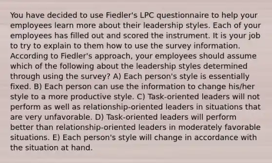 You have decided to use Fiedler's LPC questionnaire to help your employees learn more about their leadership styles. Each of your employees has filled out and scored the instrument. It is your job to try to explain to them how to use the survey information. According to Fiedler's approach, your employees should assume which of the following about the leadership styles determined through using the survey? A) Each person's style is essentially fixed. B) Each person can use the information to change his/her style to a more productive style. C) Task-oriented leaders will not perform as well as relationship-oriented leaders in situations that are very unfavorable. D) Task-oriented leaders will perform better than relationship-oriented leaders in moderately favorable situations. E) Each person's style will change in accordance with the situation at hand.