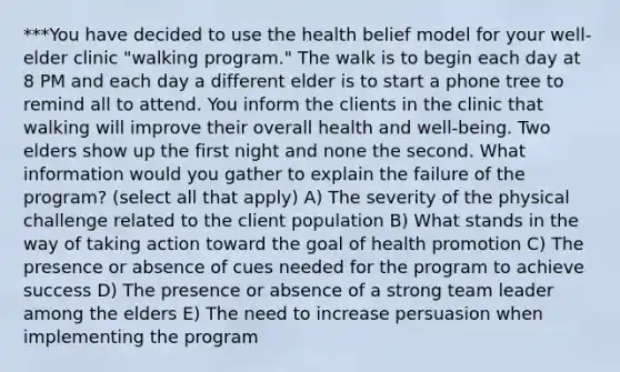 ***You have decided to use the health belief model for your well-elder clinic "walking program." The walk is to begin each day at 8 PM and each day a different elder is to start a phone tree to remind all to attend. You inform the clients in the clinic that walking will improve their overall health and well-being. Two elders show up the first night and none the second. What information would you gather to explain the failure of the program? (select all that apply) A) The severity of the physical challenge related to the client population B) What stands in the way of taking action toward the goal of health promotion C) The presence or absence of cues needed for the program to achieve success D) The presence or absence of a strong team leader among the elders E) The need to increase persuasion when implementing the program