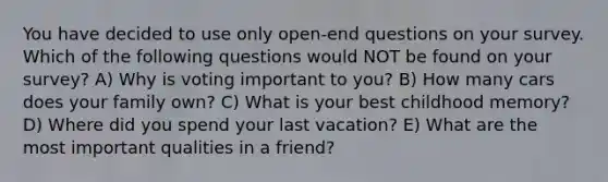 You have decided to use only open-end questions on your survey. Which of the following questions would NOT be found on your survey? A) Why is voting important to you? B) How many cars does your family own? C) What is your best childhood memory? D) Where did you spend your last vacation? E) What are the most important qualities in a friend?