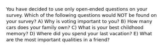 You have decided to use only open-ended questions on your survey. Which of the following questions would NOT be found on your survey? A) Why is voting important to you? B) How many cars does your family own? C) What is your best childhood memory? D) Where did you spend your last vacation? E) What are the most important qualities in a friend?