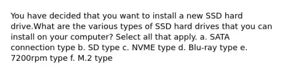 You have decided that you want to install a new SSD hard drive.What are the various types of SSD hard drives that you can install on your computer? Select all that apply. a. SATA connection type b. SD type c. NVME type d. Blu-ray type e. 7200rpm type f. M.2 type