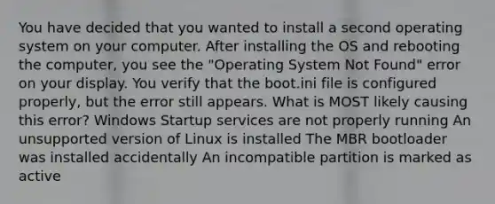 You have decided that you wanted to install a second operating system on your computer. After installing the OS and rebooting the computer, you see the "Operating System Not Found" error on your display. You verify that the boot.ini file is configured properly, but the error still appears. What is MOST likely causing this error? Windows Startup services are not properly running An unsupported version of Linux is installed The MBR bootloader was installed accidentally An incompatible partition is marked as active