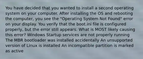 You have decided that you wanted to install a second operating system on your computer. After installing the OS and rebooting the computer, you see the "Operating System Not Found" error on your display. You verify that the boot.ini file is configured properly, but the error still appears. What is MOST likely causing this error? Windows Startup services are not properly running The MBR bootloader was installed accidentally An unsupported version of Linux is installed An incompatible partition is marked as active