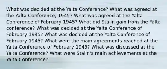 What was decided at the Yalta Conference? What was agreed at the Yalta Conference, 1945? What was agreed at the Yalta Conference of February 1945? What did Stalin gain from the Yalta conference? What was decided at the Yalta Conference of February 1945? What was decided at the Yalta Conference of February 1945? What were the main agreements reached at the Yalta Conference of February 1945? What was discussed at the Yalta Conference? What were Stalin's main achievements at the Yalta Conference?