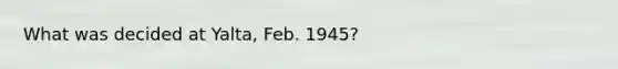 What was decided at Yalta, Feb. 1945?