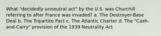 What "decidedly unneutral act" by the U.S. was Churchill referring to after France was invaded? a. The Destroyer-Base Deal b. The Tripartite Pact c. The Atlantic Charter d. The "Cash-and-Carry" provision of the 1939 Neutrality Act