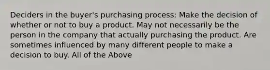 Deciders in the buyer's purchasing process: Make the decision of whether or not to buy a product. May not necessarily be the person in the company that actually purchasing the product. Are sometimes influenced by many different people to make a decision to buy. All of the Above