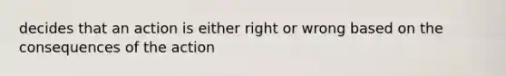 decides that an action is either right or wrong based on the consequences of the action