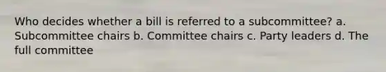 Who decides whether a bill is referred to a subcommittee? a. Subcommittee chairs b. Committee chairs c. Party leaders d. The full committee