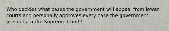 Who decides what cases the government will appeal from lower courts and personally approves every case the government presents to the Supreme Court?