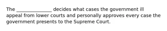 The _______________ decides what cases the government ill appeal from lower courts and personally approves every case the government presents to the Supreme Court.