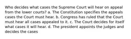 Who decides what cases the Supreme Court will hear on appeal from the lower courts? a. The Constitution specifies the appeals cases the Court must hear. b. Congress has ruled that the Court must hear all cases appealed to it. c. The Court decides for itself what cases it will hear. d. The president appoints the judges and decides the cases