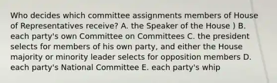 Who decides which committee assignments members of House of Representatives receive? A. the Speaker of the House ) B. each party's own Committee on Committees C. the president selects for members of his own party, and either the House majority or minority leader selects for opposition members D. each party's National Committee E. each party's whip