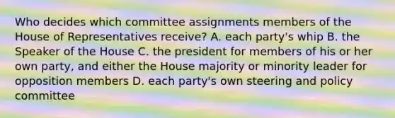 Who decides which committee assignments members of the House of Representatives receive? A. each party's whip B. the Speaker of the House C. the president for members of his or her own party, and either the House majority or minority leader for opposition members D. each party's own steering and policy committee