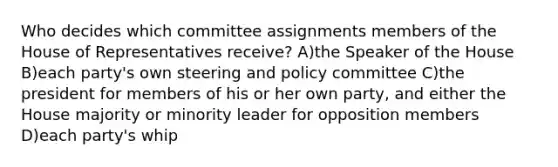 Who decides which committee assignments members of the House of Representatives receive? A)the Speaker of the House B)each party's own steering and policy committee C)the president for members of his or her own party, and either the House majority or minority leader for opposition members D)each party's whip