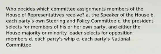 Who decides which committee assignments members of the House of Representatives receive? a. the Speaker of the House b. each party's own Steering and Policy Committee c. the president selects for members of his or her own party, and either the House majority or minority leader selects for opposition members d. each party's whip e. each party's National Committee