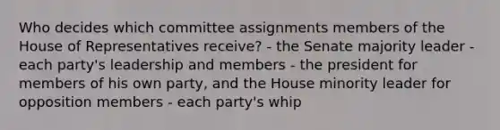 Who decides which committee assignments members of the House of Representatives receive? - the Senate majority leader - each party's leadership and members - the president for members of his own party, and the House minority leader for opposition members - each party's whip