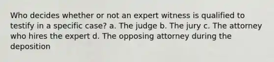 Who decides whether or not an expert witness is qualified to testify in a specific case? a. The judge b. The jury c. The attorney who hires the expert d. The opposing attorney during the deposition