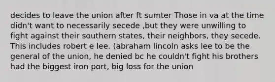 decides to leave the union after ft sumter Those in va at the time didn't want to necessarily secede ,but they were unwilling to fight against their southern states, their neighbors, they secede. This includes robert e lee. (abraham lincoln asks lee to be the general of the union, he denied bc he couldn't fight his brothers had the biggest iron port, big loss for the union