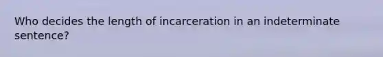 Who decides the length of incarceration in an indeterminate sentence?