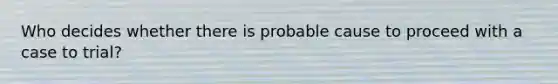 Who decides whether there is probable cause to proceed with a case to trial?