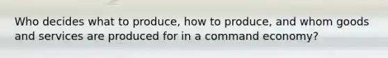 Who decides what to produce, how to produce, and whom goods and services are produced for in a command economy?