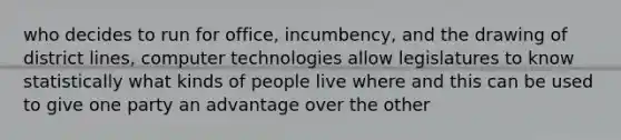 who decides to run for office, incumbency, and the drawing of district lines, computer technologies allow legislatures to know statistically what kinds of people live where and this can be used to give one party an advantage over the other