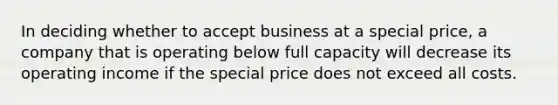 In deciding whether to accept business at a special price, a company that is operating below full capacity will decrease its operating income if the special price does not exceed all costs.