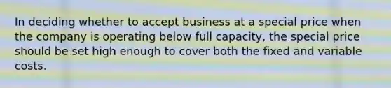 In deciding whether to accept business at a special price when the company is operating below full capacity, the special price should be set high enough to cover both the fixed and variable costs.