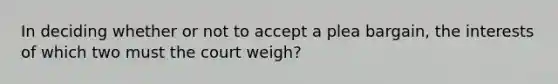 In deciding whether or not to accept a plea bargain, the interests of which two must the court weigh?