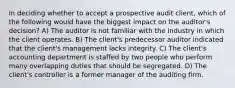 In deciding whether to accept a prospective audit client, which of the following would have the biggest impact on the auditor's decision? A) The auditor is not familiar with the industry in which the client operates. B) The client's predecessor auditor indicated that the client's management lacks integrity. C) The client's accounting department is staffed by two people who perform many overlapping duties that should be segregated. D) The client's controller is a former manager of the auditing firm.