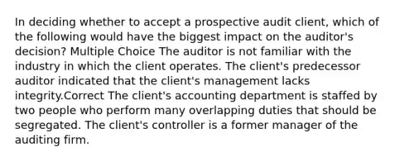 In deciding whether to accept a prospective audit client, which of the following would have the biggest impact on the auditor's decision? Multiple Choice The auditor is not familiar with the industry in which the client operates. The client's predecessor auditor indicated that the client's management lacks integrity.Correct The client's accounting department is staffed by two people who perform many overlapping duties that should be segregated. The client's controller is a former manager of the auditing firm.