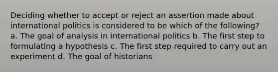 Deciding whether to accept or reject an assertion made about international politics is considered to be which of the following? a. The goal of analysis in international politics b. The first step to formulating a hypothesis c. The first step required to carry out an experiment d. The goal of historians