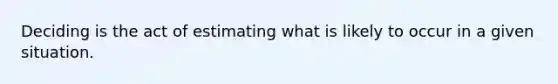 Deciding is the act of estimating what is likely to occur in a given situation.