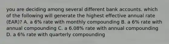 you are deciding among several different bank accounts. which of the following will generate the highest effective annual rate (EAR)? A. a 6% rate with monthly compounding B. a 6% rate with annual compounding C. a 6.08% rate with annual compounding D. a 6% rate with quarterly compounding