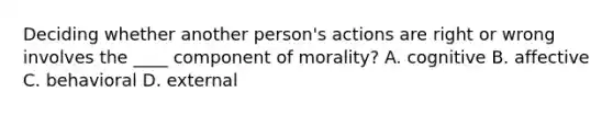 Deciding whether another person's actions are right or wrong involves the ____ component of morality? A. cognitive B. affective C. behavioral D. external