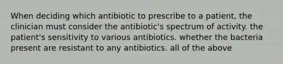 When deciding which antibiotic to prescribe to a patient, the clinician must consider the antibiotic's spectrum of activity. the patient's sensitivity to various antibiotics. whether the bacteria present are resistant to any antibiotics. all of the above