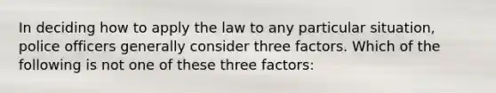 In deciding how to apply the law to any particular situation, police officers generally consider three factors. Which of the following is not one of these three factors: