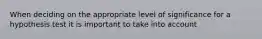 When deciding on the appropriate level of significance for a hypothesis test it is important to take into account