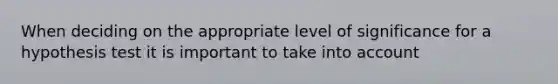 When deciding on the appropriate level of significance for a hypothesis test it is important to take into account