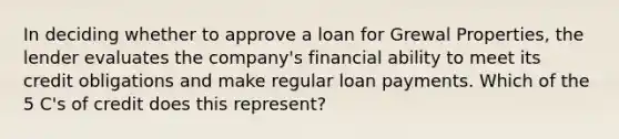 In deciding whether to approve a loan for Grewal Properties, the lender evaluates the company's financial ability to meet its credit obligations and make regular loan payments. Which of the 5 C's of credit does this represent?