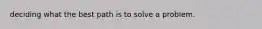 deciding what the best path is to solve a problem.