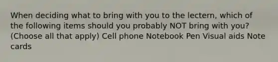 When deciding what to bring with you to the lectern, which of the following items should you probably NOT bring with you? (Choose all that apply) Cell phone Notebook Pen Visual aids Note cards